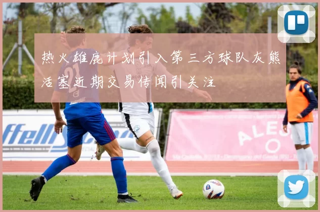 热火雄鹿计划引入第三方球队灰熊活塞近期交易传闻引关注