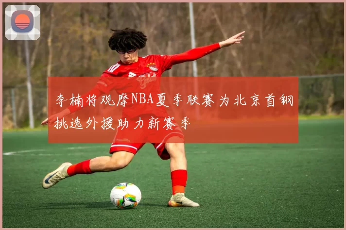李楠将观摩NBA夏季联赛为北京首钢挑选外援助力新赛季