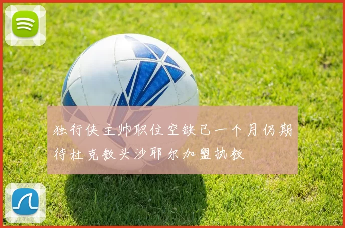 独行侠主帅职位空缺已一个月仍期待杜克教头沙耶尔加盟执教