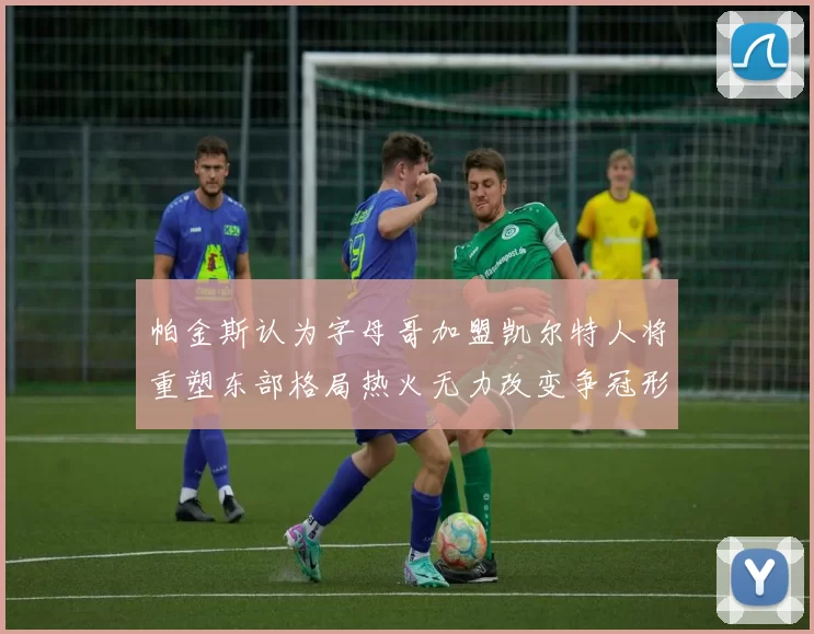 帕金斯认为字母哥加盟凯尔特人将重塑东部格局热火无力改变争冠形势