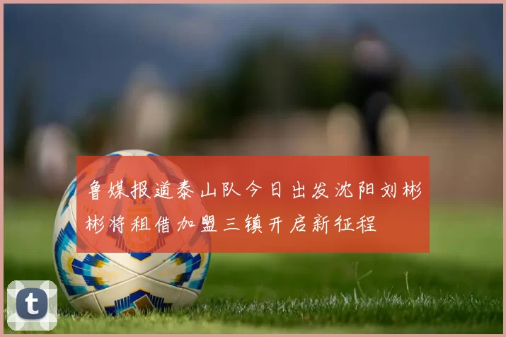 鲁媒报道泰山队今日出发沈阳刘彬彬将租借加盟三镇开启新征程